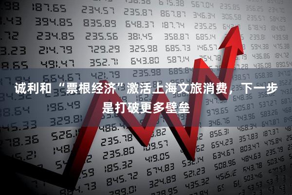 诚利和 “票根经济”激活上海文旅消费，下一步是打破更多壁垒