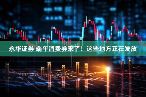 永华证券 端午消费券来了！这些地方正在发放