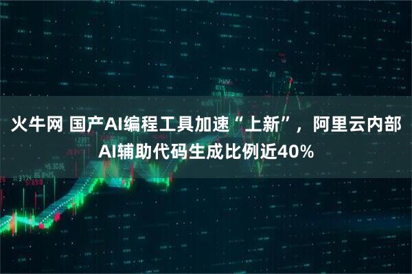 火牛网 国产AI编程工具加速“上新”，阿里云内部AI辅助代码生成比例近40%