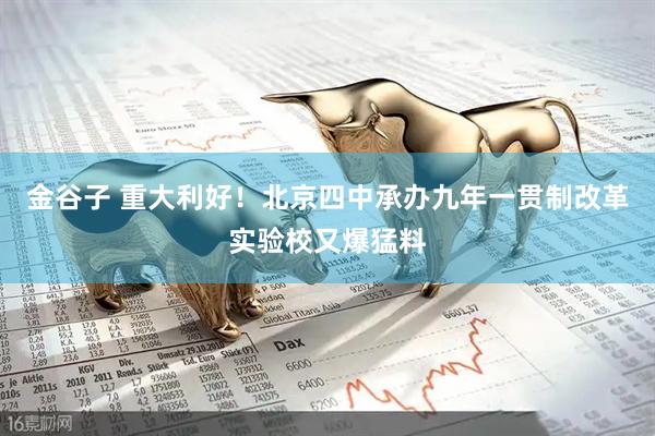 金谷子 重大利好！北京四中承办九年一贯制改革实验校又爆猛料