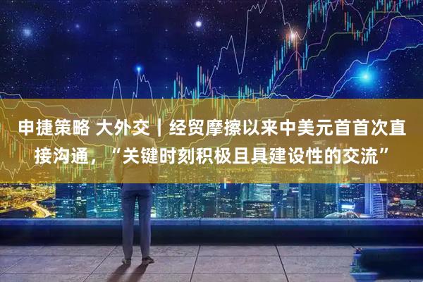 申捷策略 大外交｜经贸摩擦以来中美元首首次直接沟通，“关键时刻积极且具建设性的交流”