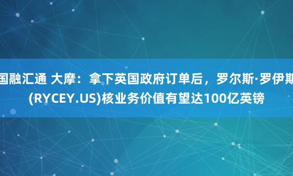 国融汇通 大摩：拿下英国政府订单后，罗尔斯·罗伊斯(RYCEY.US)核业务价值有望达100亿英镑