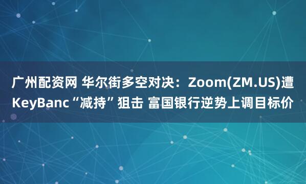 广州配资网 华尔街多空对决：Zoom(ZM.US)遭KeyBanc“减持”狙击 富国银行逆势上调目标价