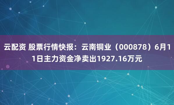 云配资 股票行情快报：云南铜业（000878）6月11日主力资金净卖出1927.16万元