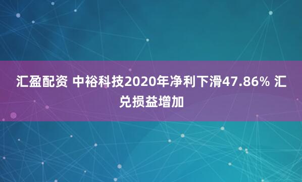 汇盈配资 中裕科技2020年净利下滑47.86% 汇兑损益增加