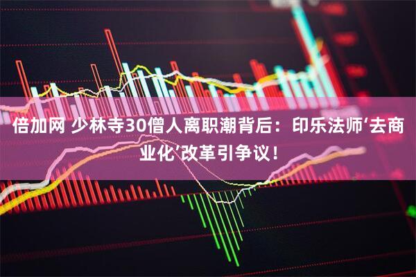倍加网 少林寺30僧人离职潮背后：印乐法师‘去商业化’改革引争议！