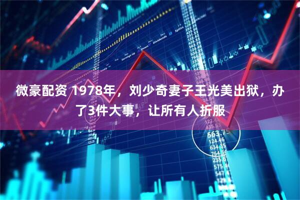 微豪配资 1978年，刘少奇妻子王光美出狱，办了3件大事，让所有人折服