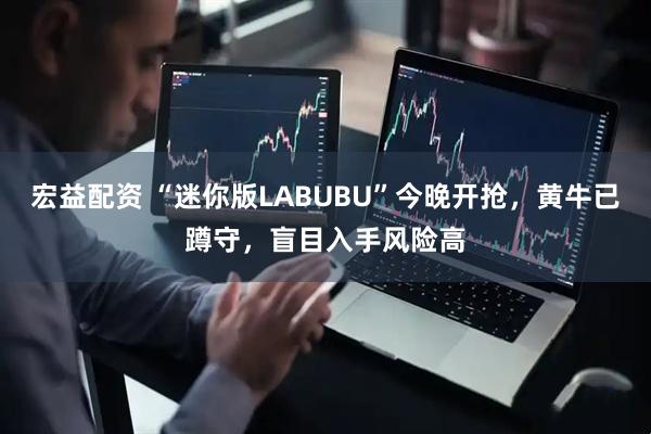 宏益配资 “迷你版LABUBU”今晚开抢，黄牛已蹲守，盲目入手风险高