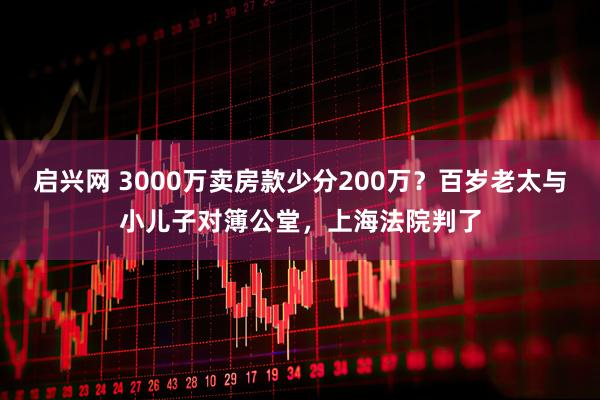 启兴网 3000万卖房款少分200万？百岁老太与小儿子对簿公堂，上海法院判了