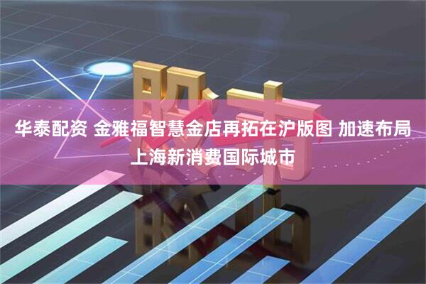 华泰配资 金雅福智慧金店再拓在沪版图 加速布局上海新消费国际城市