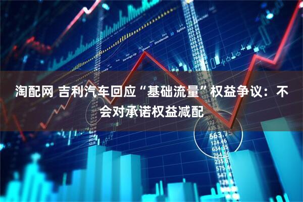 淘配网 吉利汽车回应“基础流量”权益争议：不会对承诺权益减配