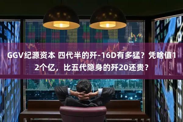 GGV纪源资本 四代半的歼-16D有多猛？凭啥值12个亿，比五代隐身的歼20还贵？