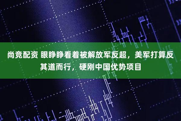 尚竞配资 眼睁睁看着被解放军反超，美军打算反其道而行，硬刚中国优势项目