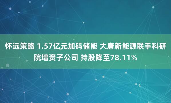 怀远策略 1.57亿元加码储能 大唐新能源联手科研院增资子公司 持股降至78.11%