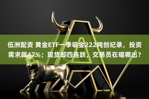 伍洲配资 黄金ETF一季吸金222吨创纪录，投资需求飙47%；现货却四连跌，交易员在唱哪出？