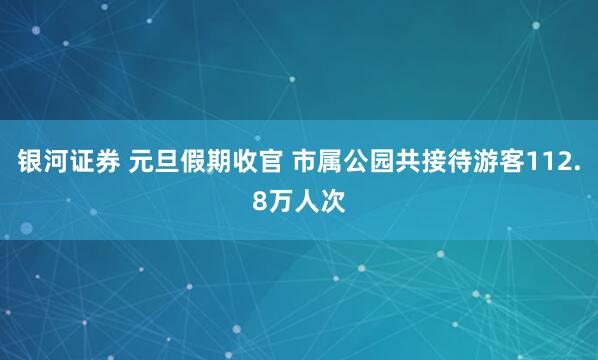 银河证券 元旦假期收官 市属公园共接待游客112.8万人次