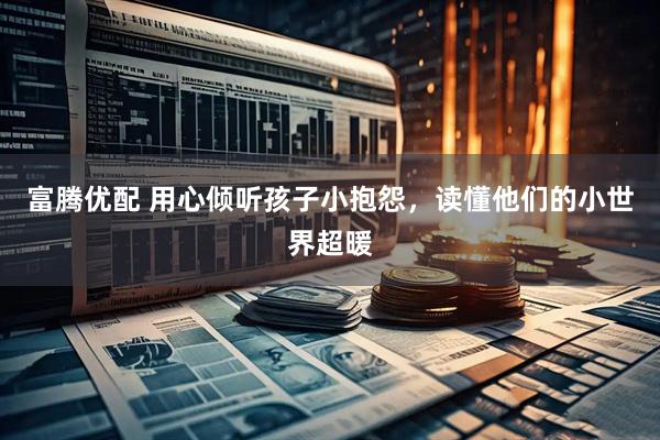 富腾优配 用心倾听孩子小抱怨，读懂他们的小世界超暖