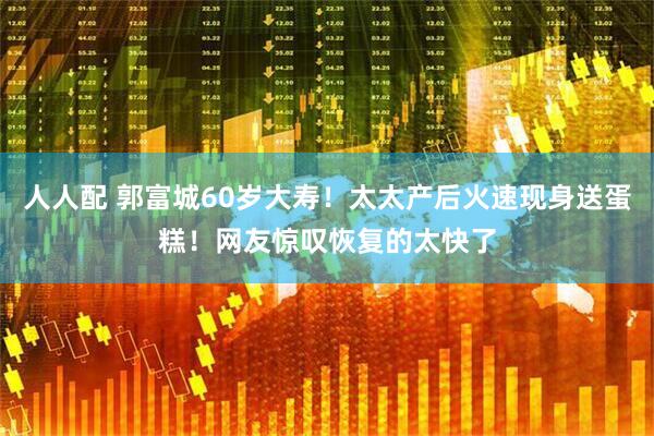 人人配 郭富城60岁大寿！太太产后火速现身送蛋糕！网友惊叹恢复的太快了