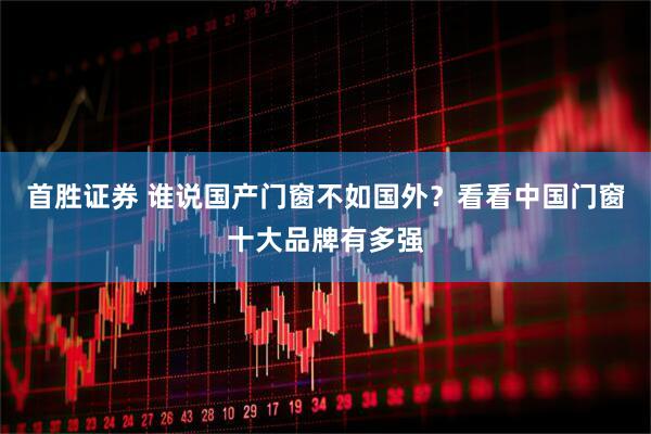首胜证券 谁说国产门窗不如国外？看看中国门窗十大品牌有多强