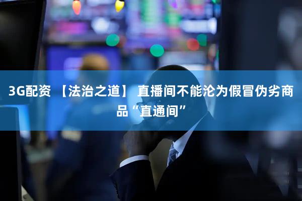 3G配资 【法治之道】 直播间不能沦为假冒伪劣商品“直通间”