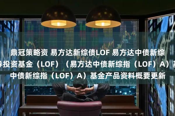 鼎冠策略资 易方达新综债LOF 易方达中债新综合债券指数发起式证券投资基金（LOF）（易方达中债新综指（LOF）A）基金产品资料概要更新