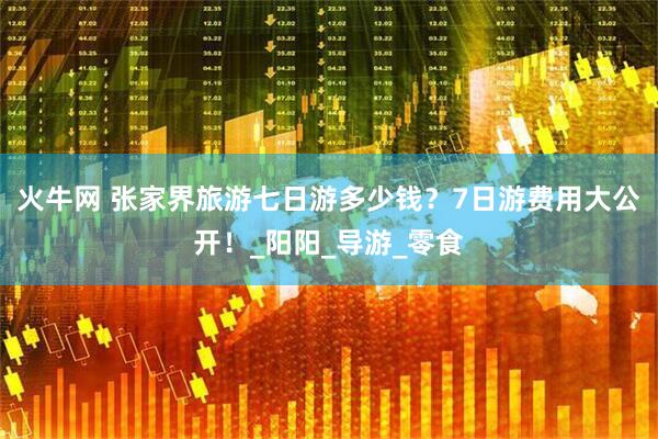 火牛网 张家界旅游七日游多少钱？7日游费用大公开！_阳阳_导游_零食